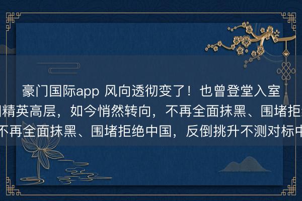 豪门国际app 风向透彻变了！也曾登堂入室、唯吾独尊的好意思国精英高层，如今悄然转向，不再全面抹黑、围堵拒绝中国，反倒挑升不测对标中国
