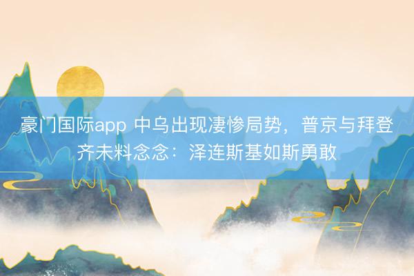 豪门国际app 中乌出现凄惨局势，普京与拜登齐未料念念：泽连斯基如斯勇敢