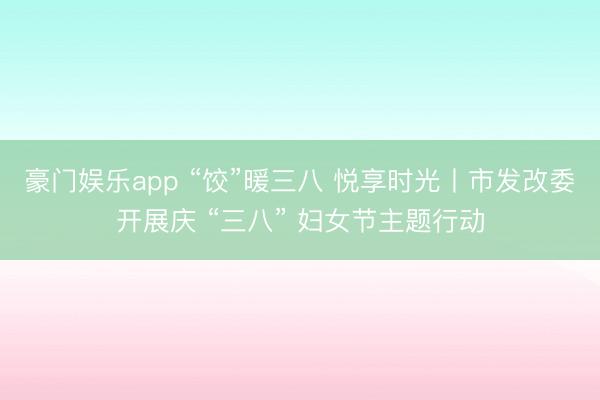 豪门娱乐app “饺”暖三八 悦享时光丨市发改委开展庆 “三八” 妇女节主题行动