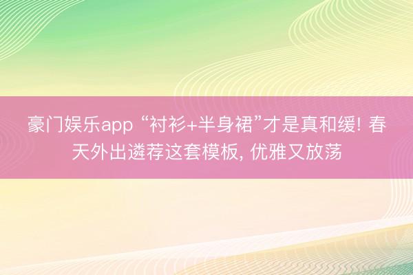 豪门娱乐app “衬衫+半身裙”才是真和缓! 春天外出遴荐这套模板， 优雅又放荡